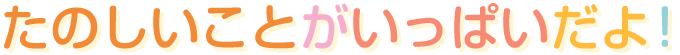 たのしいことがいっぱいだよ!