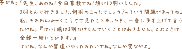 子ども：「先生、あのね！今日算数でね！鳩が10羽いました。
        3羽とんで行きました.何羽のこったでしょう？っていう問題があってね。私、それわんぱーくこうちで見たことあったき、一番に手を上げて言うたがね。 『はい！鳩は3羽だけとんでいくことはありません。とぶときは
        全部一緒にとびます！』けどね、なんか間違いやったみたいでね。なんか変ながよ」